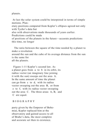 planets.
At last the solar system could be interpreted in terms of simple
motions. Plan-
etary positions computed from Kepler’s ellipses agreed not only
with Tycho’s data but
also with observations made thousands of years earlier.
Predictions could be made
of positions of the planets in the future—accurate predictions
this time, no longer
The ratio between the square of the time needed by a planet to
make a revolution
around the sun and the cube of its average distance from the sun
is the same for
all the planets.
Figure 1-11 Kepler’s second law. As
a planet goes from a to b in its orbit, its
radius vector (an imaginary line joining
it with the sun) sweeps out the area A.
In the same amount of time the planet
can go from c to d, with its radius
vector sweeping out the area B, or from
e to f, with its radius vector sweeping
out the area C. The three areas A, B, and
C are equal.
B I O G R A P H Y
party given by the Emperor of Bohe-
mia), Kepler replaced him at the
observatory and gained access to all
of Brahe’s data, the most complete
and accurate set then in existence.
 