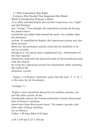 1.7 Why Copernicus Was Right
Evidence Was Needed That Supported His Model
While Contradicting Ptolemy’s Model
It is often said that Kepler proved that Copernicus was “right”
and that Ptolemy
was “wrong.” True enough, the copernican system, by having
the planets move
around the sun rather than around the earth, was simpler than
the ptolemaic
system. As modified by Kepler, the copernican system was also
more accurate.
However, the ptolemaic system could also be modified to be
just as accurate,
though in a very much more complicated way. Astronomers of
the time squared
themselves both with the practical needs of their profession and
with the Church
by using the copernican system for calculations while asserting
the truth of the
ptolemaic system.
Figure 1-12 Kepler’s third law states that the ratio T 2 / R 3
is the same for all the planets.
Example 1.1
Kepler’s laws should be obeyed by all satellite systems, not
just the solar system. In the
seventeenth century the French astronomer Cassini discovered
four of Saturn’s satellites
(more have been discovered since). The names, periods, and
orbit radii of these satellites
are as follows:
Tethys 1.89 days Rhea 4.52 days
2.95 3 105 km 5.27 3 105 km
 