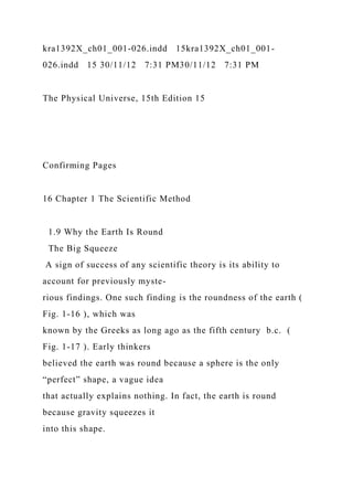 kra1392X_ch01_001-026.indd 15kra1392X_ch01_001-
026.indd 15 30/11/12 7:31 PM30/11/12 7:31 PM
The Physical Universe, 15th Edition 15
Confirming Pages
16 Chapter 1 The Scientific Method
1.9 Why the Earth Is Round
The Big Squeeze
A sign of success of any scientific theory is its ability to
account for previously myste-
rious findings. One such finding is the roundness of the earth (
Fig. 1-16 ), which was
known by the Greeks as long ago as the fifth century b.c. (
Fig. 1-17 ). Early thinkers
believed the earth was round because a sphere is the only
“perfect” shape, a vague idea
that actually explains nothing. In fact, the earth is round
because gravity squeezes it
into this shape.
 