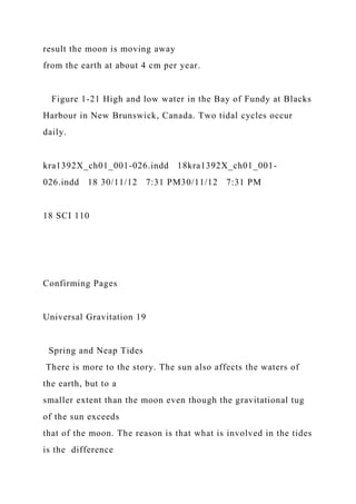 result the moon is moving away
from the earth at about 4 cm per year.
Figure 1-21 High and low water in the Bay of Fundy at Blacks
Harbour in New Brunswick, Canada. Two tidal cycles occur
daily.
kra1392X_ch01_001-026.indd 18kra1392X_ch01_001-
026.indd 18 30/11/12 7:31 PM30/11/12 7:31 PM
18 SCI 110
Confirming Pages
Universal Gravitation 19
Spring and Neap Tides
There is more to the story. The sun also affects the waters of
the earth, but to a
smaller extent than the moon even though the gravitational tug
of the sun exceeds
that of the moon. The reason is that what is involved in the tides
is the difference
 
