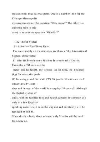 measurement thus has two parts. One is a number (405 for the
Chicago-Minneapolis
distance) to answer the question “How many?” The other is a
unit (the mile in this
case) to answer the question “Of what?”
1.12 The SI System
All Scientists Use These Units
The most widely used units today are those of the International
System, abbreviated
SI after its French name Système International d’Unités.
Examples of SI units are the
meter (m) for length, the second (s) for time, the kilogram
(kg) for mass, the joule
(J) for energy, and the watt (W) for power. SI units are used
universally by scien-
tists and in most of the world in everyday life as well. Although
the British system of
units, with its familiar foot and pound, remains in common use
only in a few English-
speaking countries, it is on the way out and eventually will be
replaced by the SI.
Since this is a book about science, only SI units will be used
from here on.
 