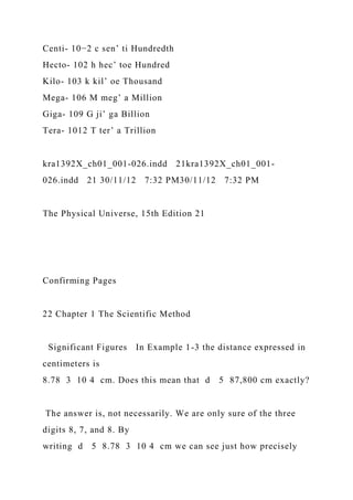 Centi- 10−2 c sen’ ti Hundredth
Hecto- 102 h hec’ toe Hundred
Kilo- 103 k kil’ oe Thousand
Mega- 106 M meg’ a Million
Giga- 109 G ji’ ga Billion
Tera- 1012 T ter’ a Trillion
kra1392X_ch01_001-026.indd 21kra1392X_ch01_001-
026.indd 21 30/11/12 7:32 PM30/11/12 7:32 PM
The Physical Universe, 15th Edition 21
Confirming Pages
22 Chapter 1 The Scientific Method
Significant Figures In Example 1-3 the distance expressed in
centimeters is
8.78 3 10 4 cm. Does this mean that d 5 87,800 cm exactly?
The answer is, not necessarily. We are only sure of the three
digits 8, 7, and 8. By
writing d 5 8.78 3 10 4 cm we can see just how precisely
 