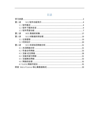 目录
学习资源........................................................................................................................3
第 1 讲 SCI2 软件功能简介...................................................................................4
1.1 软件概况 ........................................................................................................4
1.2 软件下载和安装 ............................................................................................4
1.3 软件界面功能 ................................................................................................7
第 2 讲 WOS 数据的采集....................................................................................17
第 3 讲 SCI2 对数据的预处理.............................................................................19
3.1 记录提取 ......................................................................................................19
3.2 时间切片 ......................................................................................................20
第 4 讲 SCI2 共现知识网络分析.........................................................................21
4.1 共词网络分析 ..............................................................................................21
4.2 作者合作网络 ..............................................................................................23
4.3 文献-论文网络 .............................................................................................28
4.4 文献共被引网络 ..........................................................................................31
4.5 文献耦合网络 ..............................................................................................33
4.6 网络的处理 ..................................................................................................35
4.7 GUESS 网络可视化........................................................................................35
附录 Web of Science 核心集数据格式......................................................................39
 