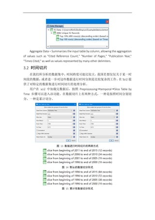 Aggregate Data – Summarizes the input table by column, allowing the aggregation
of values such as "Cited Reference Count," "Number of Pages," "Publication Year,"
"Times Cited," as well as values represented by many other delimiters.
3.2 时间切片
在我们所分析的数据集中，时间跨度可能比较大。我国若想仅仅关于某一时
间段的数据，或者进一步对这些数据进行时间分割是比较复杂的工作。在 Sci2 提
供了对特定的数据集进行时间切片的处理分析。
用户在 sci2 中加载完数据后，按照 PreprocessingtemporalSlice Table by
Time 步骤可以进入该功能。在数据切片上有两种方式，一种是按照时间分别切
分，一种是累计切分。
图 13 数据进行时间切片的两种方式
图 14 默认的数据切分形式
图 15 累计性数据切分形式
 