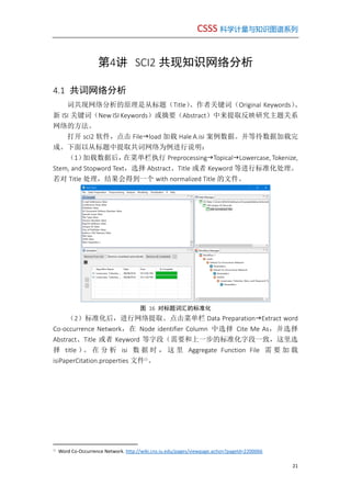 CSSS 科学计量与知识图谱系列
21
第4讲 SCI2 共现知识网络分析
4.1 共词网络分析
词共现网络分析的原理是从标题（Title）、作者关键词（Original Keywords）、
新 ISI 关键词（New ISI Keywords）或摘要（Abstract）中来提取反映研究主题关系
网络的方法。
打开 sci2 软件，点击 Fileload 加载 Hale A.isi 案例数据。并等待数据加载完
成。下面以从标题中提取共词网络为例进行说明：
（1）加载数据后，在菜单栏执行 PreprocessingTopicalLowercase, Tokenize,
Stem, and Stopword Text，选择 Abstract、Title 或者 Keyword 等进行标准化处理。
若对 Title 处理，结果会得到一个 with normalized Title 的文件。
图 16 对标题词汇的标准化
（2）标准化后，进行网络提取。点击菜单栏 Data PreparationExtract word
Co-occurrence Network，在 Node identifier Column 中选择 Cite Me As，并选择
Abstract、Title 或者 Keyword 等字段（需要和上一步的标准化字段一致，这里选
择 title ）。 在 分 析 isi 数 据 时 ， 这 里 Aggregate Function File 需 要 加 载
isiPaperCitation.properties 文件①
。
①
Word Co-Occurrence Network. http://wiki.cns.iu.edu/pages/viewpage.action?pageId=2200066
 