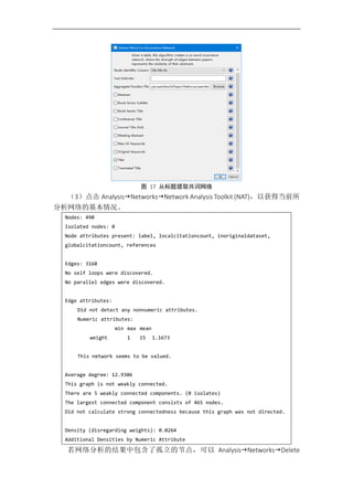 图 17 从标题提取共词网络
（3）点击 AnalysisNetworksNetwork Analysis Toolkit (NAT)，以获得当前所
分析网络的基本情况。
Nodes: 490
Isolated nodes: 0
Node attributes present: label, localcitationcount, inoriginaldataset,
globalcitationcount, references
Edges: 3168
No self loops were discovered.
No parallel edges were discovered.
Edge attributes:
Did not detect any nonnumeric attributes.
Numeric attributes:
min max mean
weight 1 15 1.1673
This network seems to be valued.
Average degree: 12.9306
This graph is not weakly connected.
There are 5 weakly connected components. (0 isolates)
The largest connected component consists of 465 nodes.
Did not calculate strong connectedness because this graph was not directed.
Density (disregarding weights): 0.0264
Additional Densities by Numeric Attribute
若网络分析的结果中包含了孤立的节点，可以 AnalysisNetworksDelete
 