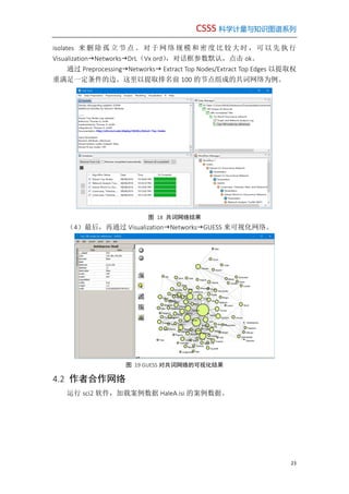 CSSS 科学计量与知识图谱系列
23
isolates 来 删除孤 立 节点。 对 于网络 规 模和密 度 比较大 时 ，可以 先 执行
VisualizationNetworksDrL（Vx ord），对话框参数默认，点击 ok。
通过 PreprocessingNetworks Extract Top Nodes/Extract Top Edges 以提取权
重满足一定条件的边。这里以提取排名前 100 的节点组成的共词网络为例。
图 18 共词网络结果
（4）最后，再通过 VisualizationNetworksGUESS 来可视化网络。
图 19 GUESS 对共词网络的可视化结果
4.2 作者合作网络
运行 sci2 软件，加载案例数据 HaleA.isi 的案例数据。
 
