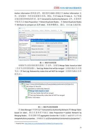 CSSS 科学计量与知识图谱系列
25
Author information 的列表文件。我们使用 EXCEl 表格打开 Author information 文
件，会发现有一些作者是需要合并的。例如，作者 Hale, Ar 和 Hale, A。为了快速
识别出相同和相似的作者，选中 Extracted Co-Authorship Network 文件，在菜单栏
中依次点击 Data Preparation  Detect Duplicate Nodes。在 Detect Duplicate Nodes
中 Attribute to compare on 选择 label，其他参数默认。最后，点击 ok 完成识别。
图 3. 4 相似节点的识别
对相似节点的识别结果共得到三个文件，分别为 Merge Table: based on label
（合并节点所用的表格）、Text Log: Nodes that will be merged（识别并执行合并的
节点）和 Text Log: Noteworthy nodes that will NOT be merged（识别但为执行合并
的节点）。
图 3. 5 相似节点的识别结果
在 Data Manager 中同时选中 Extracted Co-Authorship Network 和 Merge Table:
based on label，然后在菜单栏中执行 Data Preparation Update Network by
Merging Nodes。在对话框中的 aggregation function file 中加载位于 sci2 软件文件中的
mergeIsiAuthors.properties。详细路径为 sci2/sampledata/scientometrics/properties①
。
①
Property Files. http://wiki.cns.iu.edu/display/SCI2TUTORIAL/3.6+Property+Files
 
