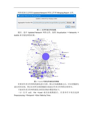 网络更新后会得到 Updated Network 网络文件和 Merging Report 文件。
图 3. 6 合并作者文件的加载
最后，选中 Updated Network 网络文件，按照 Visualization  Networks 
GUESS 来可视化网络结果。
图 3. 7 GUESS 可视化作者的合作网络
若要对作者合作网络的演化进行分析。那么在加载数据之后，可以对数据先
进行时间分割，然后在对所分割的数据分别进行作者合作网络分析即可。
下面对作者合作网络演化分析的详细步骤说明如下：
（1）打开 sci2，File Load 成功加载数据后，在菜单栏中依次选择
Preprocessing Temporal Slice Table by Time。
 