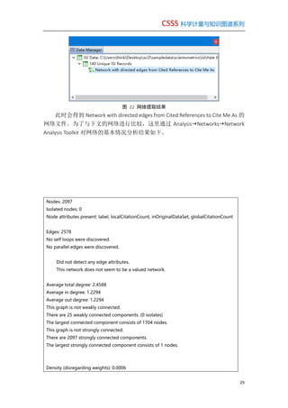 CSSS 科学计量与知识图谱系列
29
图 22 网络提取结果
此时会得到 Network with directed edges from Cited References to Cite Me As 的
网络文件。为了与下文的网络进行比较，这里通过 AnalysisNetworksNetwork
Analysis Toolkit 对网络的基本情况分析结果如下。
Nodes: 2097
Isolated nodes: 0
Node attributes present: label, localCitationCount, inOriginalDataSet, globalCitationCount
Edges: 2578
No self loops were discovered.
No parallel edges were discovered.
Did not detect any edge attributes.
This network does not seem to be a valued network.
Average total degree: 2.4588
Average in degree: 1.2294
Average out degree: 1.2294
This graph is not weakly connected.
There are 25 weakly connected components. (0 isolates)
The largest connected component consists of 1704 nodes.
This graph is not strongly connected.
There are 2097 strongly connected components.
The largest strongly connected component consists of 1 nodes.
Density (disregarding weights): 0.0006
 