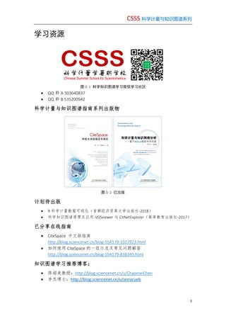 CSSS 科学计量与知识图谱系列
3
学习资源
图 0. 1 科学知识图谱学习微信学习社区
 QQ 群 A 303640837
 QQ 群 B 535200942
科学计量与知识图谱指南系列出版物
图 0. 2 已出版
计划待出版
 R 科学计量数据可视化（首都经济贸易大学出版社-2018）
 科学知识图谱原理及应用-VOSviewer 与 CitNetExplorer（高等教育出版社-2017）
已分享在线指南
 CiteSpace 中文版指南
http://blog.sciencenet.cn/blog-554179-1027923.html
 如何使用 CiteSpace 的一组示范及常见问题解答
http://blog.sciencenet.cn/blog-554179-838345.html
知识图谱学习推荐博客：
 陈超美教授：http://blog.sciencenet.cn/u/ChaomeiChen
 李杰博士：http://blog.sciencenet.cn/u/jerrycueb
科学计量学暑期学校
Chinese Summer School for Scientometrics
 