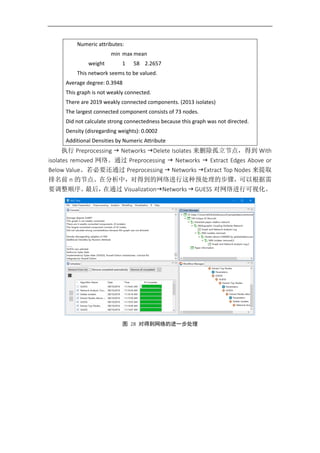 Numeric attributes:
min max mean
weight 1 58 2.2657
This network seems to be valued.
Average degree: 0.3948
This graph is not weakly connected.
There are 2019 weakly connected components. (2013 isolates)
The largest connected component consists of 73 nodes.
Did not calculate strong connectedness because this graph was not directed.
Density (disregarding weights): 0.0002
Additional Densities by Numeric Attribute
执行 Preprocessing  Networks Delete Isolates 来删除孤立节点，得到 With
isolates removed 网络。通过 Preprocessing  Networks  Extract Edges Above or
Below Value。若必要还通过 Preprocessing  Networks Extract Top Nodes 来提取
排名前 n 的节点。在分析中，对得到的网络进行这种预处理的步骤，可以根据需
要调整顺序。最后，在通过 VisualizationNetworks  GUESS 对网络进行可视化。
图 28 对得到网络的进一步处理
 