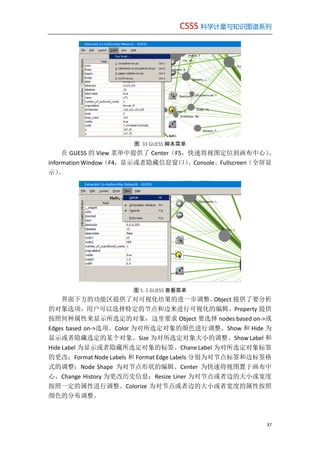 CSSS 科学计量与知识图谱系列
37
图 33 GUESS 脚本菜单
在 GUESS 的 View 菜单中提供了 Center（F5，快速将视图定位到画布中心）、
Information Window（F4，显示或者隐藏信息窗口）、Console、Fullscreen（全屏显
示）。
图 5. 1 GUESS 查看菜单
界面下方的功能区提供了对可视化结果的进一步调整。Object 提供了要分析
的对象选项，用户可以选择特定的节点和边来进行可视化的编辑。Property 提供
按照何种属性来显示所选定的对象，这里要求 Object 要选择 nodes based on->或
Edges based on->选项。Color 为对所选定对象的颜色进行调整、Show 和 Hide 为
显示或者隐藏选定的某个对象、Size 为对所选定对象大小的调整、Show Label 和
Hide Label 为显示或者隐藏所选定对象的标签、Chane Label 为对所选定对象标签
的更改；Format Node Labels 和 Format Edge Labels 分别为对节点标签和边标签格
式的调整；Node Shape 为对节点形状的编辑、Center 为快速将视图置于画布中
心、Change History 为更改历史信息；Resize Liner 为对节点或者边的大小或宽度
按照一定的属性进行调整、Colorize 为对节点或者边的大小或者宽度的属性按照
颜色的分布调整。
 