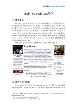 CSSS 科学计量与知识图谱系列
第1讲 SCI2 软件功能简介
1.1 软件概况
SCI2（sci of sci，简称 sci2）①
是由美国印第安那大学信息与计算学院信息与
图书馆学系在美国科学基金 No. SBE-0738111、IIS-0715303 以及 James S. McDonnell
基金会的支持下开发。Sci2 的主要成员有来自印第安纳大学的 Katy Börner 和
SciTech Strategies 公司的 Kevin W. Boyack。项目具体开发由 Daniel Halsey, Adam
Simpson, Saumya Pandey, Sumit Samant, Vivek Karihaloo, Chin Hua Kong, Steven
Corenflos, Joseph Biberstine, Thomas G. Smith, David M. Coe, Micah W. Linnemeier,
Patrick A. Phillips, Chintan Tank 和 Russell J. Duhon 组 成 的 开 发 团 队 基 于
Cyberinfrastructure Shell 开发。
该团队的负责人 Katy Börner 是世界知名的信息可视化研究学者。
图 1 Katy Börner 个人主页②
1.2 软件下载和安装
登录 SCI2 的主页③
，然后，点击 Download SCI2 Tool 来下载软件。首次下载需
要按照提示注册，并进入下载界面。在下载界面中，能够获知当前最新的 SCI2 的
①
Sci2 Team. (2009). Science of Science (Sci2) Tool. Indiana University and SciTech Strategies,
https://sci2.cns.iu.edu.
②
Katy Börner. http://info.ils.indiana.edu/~katy/
③
Sci2 主页. https://sci2.cns.iu.edu/user/index.php
 