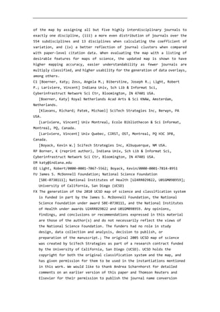 of the map by assigning all but five highly interdisciplinary journals to
exactly one discipline, (iii) a more even distribution of journals over the
554 subdisciplines and 13 disciplines when calculating the coefficient of
variation, and (iv) a better reflection of journal clusters when compared
with paper-level citation data. When evaluating the map with a listing of
desirable features for maps of science, the updated map is shown to have
higher mapping accuracy, easier understandability as fewer journals are
multiply classified, and higher usability for the generation of data overlays,
among others.
C1 [Boerner, Katy; Zoss, Angela M.; Biberstine, Joseph R.; Light, Robert
P.; Lariviere, Vincent] Indiana Univ, Sch Lib & Informat Sci,
Cyberinfrastruct Network Sci Ctr, Bloomington, IN 47401 USA.
[Boerner, Katy] Royal Netherlands Acad Arts & Sci KNAW, Amsterdam,
Netherlands.
[Klavans, Richard; Patek, Michael] SciTech Strategies Inc, Berwyn, PA
USA.
[Lariviere, Vincent] Univ Montreal, Ecole Bibliothecon & Sci Informat,
Montreal, PQ, Canada.
[Lariviere, Vincent] Univ Quebec, CIRST, OST, Montreal, PQ H3C 3P8,
Canada.
[Boyack, Kevin W.] SciTech Strategies Inc, Albuquerque, NM USA.
RP Borner, K (reprint author), Indiana Univ, Sch Lib & Informat Sci,
Cyberinfrastruct Network Sci Ctr, Bloomington, IN 47401 USA.
EM katy@indiana.edu
OI Light, Robert/0000-0001-7067-5562; Boyack, Kevin/0000-0001-7814-8951
FU James S. McDonnell Foundation; National Science Foundation
[SBE-0738111]; National Institutes of Health [U24RR029822, U01GM098959];
University of California, San Diego (UCSD)
FX The generation of the 2010 UCSD map of science and classification system
is funded in part by the James S. McDonnell Foundation, the National
Science Foundation under award SBE-0738111, and the National Institutes
of Health under awards U24RR029822 and U01GM098959. Any opinions,
findings, and conclusions or recommendations expressed in this material
are those of the author(s) and do not necessarily reflect the views of
the National Science Foundation. The funders had no role in study
design, data collection and analysis, decision to publish, or
preparation of the manuscript.; The original 2005 UCSD map of science
was created by SciTech Strategies as part of a research contract funded
by the University of California, San Diego (UCSD). UCSD holds the
copyright for both the original classification system and the map, and
has given permission for them to be used in the instantiations mentioned
in this work. We would like to thank Andrea Scharnhorst for detailed
comments on an earlier version of this paper and Thomson Reuters and
Elsevier for their permission to publish the journal name conversion
 
