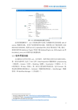 CSSS 科学计量与知识图谱系列
7
图 5 SCI2 文件夹包含的主要子文件夹
这里需要提醒用户，sci2 在更新过程中去除了以数据库形式来加载 web of
science 数据的功能，若用户还需要使用该功能，则需要点击下载页面的 HIDE
ARCHIVED VERSIONS，找到 Sci2 v0.5.2 alpha(April 9th, 2012)①
版本进行下载。最后，
需要在软件的 Additional Plugins②
界面下载 DatabasePlugins.zip, WOS-plugins.zip 和
the default_menu.xml.对软件进行配置处理。
1.3 软件界面功能
点击解压后文件夹中的 sci2，打开软件。软件界面主要可以分为两大部分，
第一部分为菜单栏，包含了 File（文件）、Data Preparation（数据准备）、preprocessing
（预处理）、Analysis（分析）、Modeling（建模）、Visualization（可视化）、R（与
R 软件配合）和 Help（帮助）。第二部分主要为软件界面信息，包含 Console（处
理过程及整体结果的展示）、Scheduler（数据的处理状态）、Data Manager（数据
管理）和 Workflow Manager（工作流程）③
。
①
Sci2 v0.5.2 alpha April 9th, 2012 . https://sci2.cns.iu.edu/user/download.php
②
3.2 Additional Plugins. http://wiki.cns.iu.edu/display/SCI2TUTORIAL/3.2+Additional+Plugins
③
Sci2 Algorithms and Tools-软件菜单详解.
http://wiki.cns.iu.edu/display/SCI2TUTORIAL/3.1+Sci2+Algorithms+and+Tools
 