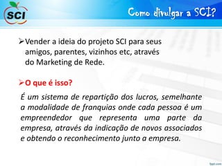 Como divulgar a SCI?
Vender a ideia do projeto SCI para seus
amigos, parentes, vizinhos etc, através
do Marketing de Rede.
O que é isso?
É um sistema de repartição dos lucros, semelhante
a modalidade de franquias onde cada pessoa é um
empreendedor que representa uma parte da
empresa, através da indicação de novos associados
e obtendo o reconhecimento junto a empresa.
 