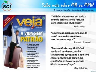 Saiba mais sobre MR ou MMN
A conquista da Liberdade Financeira
‘’As pessoas mais ricas do mundo
constroem redes, as outras
procuram empregos’’
Roberto Kiyosaki
“Tente o Marketing Multinível.
Você será autônomo, terá o
treinamento apropriado e não terá
chefes pegando no seu pé. Os
resultados serão consequência
direta do seu esforço.”
Max Gehringer
‘’Milhões de pessoas em todo o
mundo estão fazendo fortuna
com Marketing Multinível.’’
Revista Veja
 