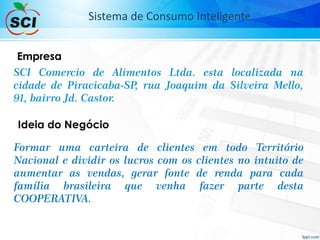 SCI Comercio de Alimentos Ltda. esta localizada na
cidade de Piracicaba-SP, rua Joaquim da Silveira Mello,
91, bairro Jd. Castor.
Empresa
Ideia do Negócio
Formar uma carteira de clientes em todo Território
Nacional e dividir os lucros com os clientes no intuito de
aumentar as vendas, gerar fonte de renda para cada
família brasileira que venha fazer parte desta
COOPERATIVA.
Sistema de Consumo Inteligente
 