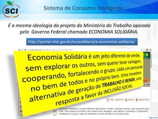 Sistema de Consumo Inteligente
É a mesma ideologia do projeto do Ministério do Trabalho apoiado
pelo Governo Federal chamado ECONOMIA SOLIDÁRIA.
http://portal.mte.gov.br/ecosolidaria/a-economia-solidaria/
 