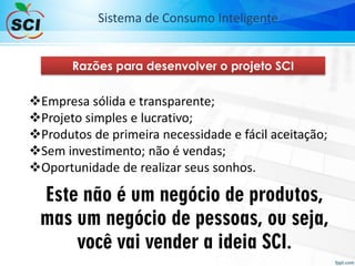 Razões para desenvolver o projeto SCI
Empresa sólida e transparente;
Projeto simples e lucrativo;
Produtos de primeira necessidade e fácil aceitação;
Sem investimento; não é vendas;
Oportunidade de realizar seus sonhos.
Este não é um negócio de produtos,
mas um negócio de pessoas, ou seja,
você vai vender a ideia SCI.
Sistema de Consumo Inteligente
 