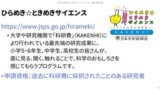 ひらめき☆ときめきサイエンス
https://www.jsps.go.jp/hirameki/
• 大学や研究機関で「科研費」（KAKENHI）に
より行われている最先端の研究成果に、
小学５・６年生、中学生、高校生の皆さんが、
直に見る、聞く、触れることで、科学のおもしろさを
感じてもらうプログラムです。
• 申請資格：過去に科研費に採択されたことのある研究者
ロボット研究のためのコミュニケーション活動（槇田 諭）
12
 
