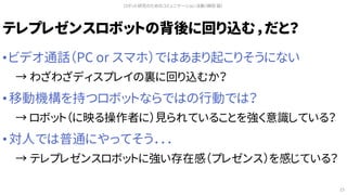 テレプレゼンスロボットの背後に回り込む，だと？
• ビデオ通話（PC or スマホ）ではあまり起こりそうにない
→ わざわざディスプレイの裏に回り込むか？
• 移動機構を持つロボットならではの行動では？
→ ロボット（に映る操作者に）見られていることを強く意識している？
• 対人では普通にやってそう．．．
→ テレプレゼンスロボットに強い存在感（プレゼンス）を感じている？
ロボット研究のためのコミュニケーション活動（槇田 諭）
15
 