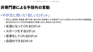 非専門家による予想外の言動
• 中学生に聞いた「欲しいロボット」
• 原正之，槇田諭，滝康嘉，瀬戸文美，清水正宏，菅原雄介，大武美保子：ロボット技術に対する中高生の意識調査，
第25回日本ロボット学会学術講演会予稿集，1B12，津田沼，2007年9月．
• 友達になってくれるロボット
• スポーツをするロボット
• 家事をしてくれるロボット
• 会話のできるロボット
ロボット研究のためのコミュニケーション活動（槇田 諭）
16
 
