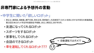 非専門家による予想外の言動
• 中学生に聞いた「欲しいロボット」
• 原正之，槇田諭，滝康嘉，瀬戸文美，清水正宏，菅原雄介，大武美保子：ロボット技術に対する中高生の意識調査，
第25回日本ロボット学会学術講演会予稿集，1B12，津田沼，2007年9月．
• 友達になってくれるロボット
• スポーツをするロボット
• 家事をしてくれるロボット
• 会話のできるロボット
• 車を運転してくれるロボット？？？
ロボット研究のためのコミュニケーション活動（槇田 諭）
17
→ 自動運転ではダメ？？
 