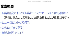 発表概要
• 科学研究において科学コミュニケーションは必要か？
（研究に専念して素晴らしい成果を積むことが重要だろう？）
• ヒューロビントって何？
• このロボって何？
• 離島地区でICT？
ロボット研究のためのコミュニケーション活動（槇田 諭）
2
 