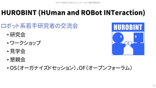HUROBINT (HUman and ROBot INTeraction)
ロボット系若手研究者の交流会
• 研究会
• ワークショップ
• 見学会
• 懇親会
• OS（オーガナイズドセッション），OF（オープンフォーラム）
ロボット研究のためのコミュニケーション活動（槇田 諭）
20
HUROBINT
 