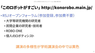 「このロボットがすごい」 http://konorobo.main.jp/
• RSJオープンフォーラム（参加登録，参加費不要）
• 大学等研究機関の研究者
• 民間企業の研究者・技術者
• ROBO-ONE
• 個人のロボティシスト
講演の多様性が学術講演会の中では異色
ロボット研究のためのコミュニケーション活動（槇田 諭）
21
 