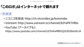 「このロボ」はインターネットで観れます
• 生放送
• ニコニコ生放送: http://ch.nicovideo.jp/konorobo
• Ustream: http://www.ustream.tv/channel/b2YaPkTVR6s
• YouTube （アーカイブも）:
https://www.youtube.com/channel/UC9nhwffBfUQ3L0O38oUlUJA
ロボット研究のためのコミュニケーション活動（槇田 諭）
22
（VR配信にもチャレンジしてみたい）
 