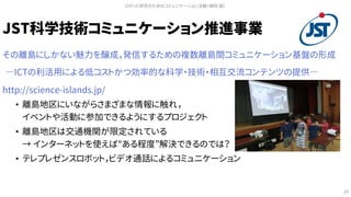 JST科学技術コミュニケーション推進事業
その離島にしかない魅力を醸成，発信するための複数離島間コミュニケーション基盤の形成
―ICTの利活用による低コストかつ効率的な科学・技術・相互交流コンテンツの提供―
http://science-islands.jp/
• 離島地区にいながらさまざまな情報に触れ，
イベントや活動に参加できるようにするプロジェクト
• 離島地区は交通機関が限定されている
→ インターネットを使えば“ある程度”解決できるのでは？
• テレプレゼンスロボット，ビデオ通話によるコミュニケーション
ロボット研究のためのコミュニケーション活動（槇田 諭）
24
 