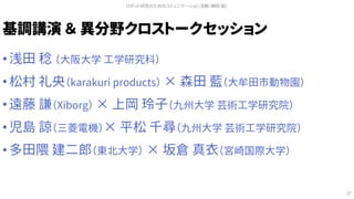 基調講演 ＆ 異分野クロストークセッション
• 浅田 稔 （大阪大学 工学研究科）
• 松村 礼央（karakuri products） × 森田 藍（大牟田市動物園）
• 遠藤 謙（Xiborg） × 上岡 玲子（九州大学 芸術工学研究院）
• 児島 諒（三菱電機）× 平松 千尋（九州大学 芸術工学研究院）
• 多田隈 建二郎（東北大学） × 坂倉 真衣（宮崎国際大学）
ロボット研究のためのコミュニケーション活動（槇田 諭）
27
 
