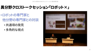 異分野クロストークセッション「ロボット×」
• ロボットの専門家と
他分野の専門家との対談
• 共通項の発見
• 多角的な視点
ロボット研究のためのコミュニケーション活動（槇田 諭）
28
 