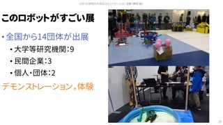 このロボットがすごい展
• 全国から14団体が出展
• 大学等研究機関：9
• 民間企業：3
• 個人・団体：2
デモンストレーション，体験
ロボット研究のためのコミュニケーション活動（槇田 諭）
29
 