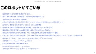 このロボットがすごい展
• 佐世保高専 × 北九州高専：高専ロボコン2017
• 旭川工業高等専門学校 以後研究室：U-bo MarkII（廃炉創造ロボコン）
• 今仙技術研究所：義足の展示と模擬体験
• 大阪大学 梅田尚輝，川節拓実，石原尚：子供アンドロイド Affetto の内部構造とコイル式柔軟皮膚センサ
• 九州ロボット練習会：二足歩行ロボットによるバトルデモ＆操縦体験
• 佐世保工業高等専門学校 槇田研究室：遠隔操作できる対話用テレプレゼンスロボット
• 電気通信大学 田中研究室：１ｍの段差や階段も登れて作業もできるヘビ型ロボット
• 東北大学 多田隈研究室：ロボット機構（レスキューロボット機構，全方向移動・駆動ロボット機構）
• 広島大学工学研究科 栗田雄一研究室／コベルコ建機次世代先端技術共同研究講座：VRラジコンシステムによるショベルカー操作体験
• 真広(まひろ)・テクノロジー：女性型ロボット（小型２足歩行ロボット）「ST-00」,「ST-01」
• 三菱電機：Amazon Robotics Challenge（ビデオ）
• 山形大学 井上研究室：6脚作業移動ロボット
• karakuri products：コミュニケーションロボット
• 長崎総合科学大学：フリスビー乱舞ロボット（NHK学生ロボコン）
ロボット研究のためのコミュニケーション活動（槇田 諭）
30
 