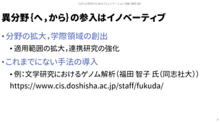 異分野｛へ，から｝の参入はイノベーティブ
• 分野の拡大，学際領域の創出
• 適用範囲の拡大，連携研究の強化
• これまでにない手法の導入
• 例：文学研究におけるゲノム解析（福田 智子 氏（同志社大））
https://www.cis.doshisha.ac.jp/staff/fukuda/
ロボット研究のためのコミュニケーション活動（槇田 諭）
8
 