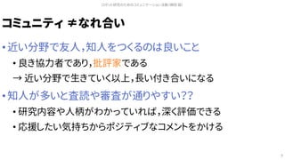コミュニティ ≠なれ合い
• 近い分野で友人，知人をつくるのは良いこと
• 良き協力者であり，批評家である
→ 近い分野で生きていく以上，長い付き合いになる
• 知人が多いと査読や審査が通りやすい？？
• 研究内容や人柄がわかっていれば，深く評価できる
• 応援したい気持ちからポジティブなコメントをかける
ロボット研究のためのコミュニケーション活動（槇田 諭）
9
 