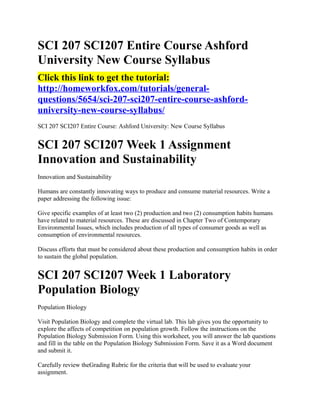 SCI 207 SCI207 Entire Course Ashford
University New Course Syllabus
Click this link to get the tutorial:
http://homeworkfox.com/tutorials/general-
questions/5654/sci-207-sci207-entire-course-ashford-
university-new-course-syllabus/
SCI 207 SCI207 Entire Course: Ashford University: New Course Syllabus


SCI 207 SCI207 Week 1 Assignment
Innovation and Sustainability
Innovation and Sustainability

Humans are constantly innovating ways to produce and consume material resources. Write a
paper addressing the following issue:

Give specific examples of at least two (2) production and two (2) consumption habits humans
have related to material resources. These are discussed in Chapter Two of Contemporary
Environmental Issues, which includes production of all types of consumer goods as well as
consumption of environmental resources.

Discuss efforts that must be considered about these production and consumption habits in order
to sustain the global population.


SCI 207 SCI207 Week 1 Laboratory
Population Biology
Population Biology

Visit Population Biology and complete the virtual lab. This lab gives you the opportunity to
explore the affects of competition on population growth. Follow the instructions on the
Population Biology Submission Form. Using this worksheet, you will answer the lab questions
and fill in the table on the Population Biology Submission Form. Save it as a Word document
and submit it.

Carefully review theGrading Rubric for the criteria that will be used to evaluate your
assignment.
 