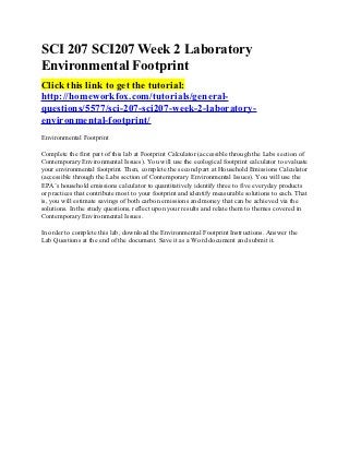SCI 207 SCI207 Week 2 Laboratory
Environmental Footprint
Click this link to get the tutorial:
http://homeworkfox.com/tutorials/general-
questions/5577/sci-207-sci207-week-2-laboratory-
environmental-footprint/
Environmental Footprint

Complete the first part of this lab at Footprint Calculator (accessible through the Labs section of
Contemporary Environmental Issues). You will use the ecological footprint calculator to evaluate
your environmental footprint. Then, complete the second part at Household Emissions Calculator
(accessible through the Labs section of Contemporary Environmental Issues). You will use the
EPA’s household emissions calculator to quantitatively identify three to five everyday products
or practices that contribute most to your footprint and identify measurable solutions to each. That
is, you will estimate savings of both carbon emissions and money that can be achieved via the
solutions. In the study questions, reflect upon your results and relate them to themes covered in
Contemporary Environmental Issues.

In order to complete this lab, download the Environmental Footprint Instructions. Answer the
Lab Questions at the end of the document. Save it as a Word document and submit it.
 