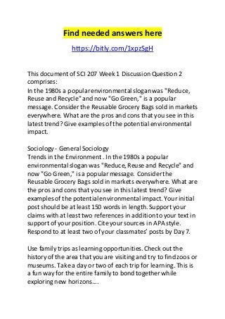 Find needed answers here 
https://bitly.com/1xpzSgH 
This document of SCI 207 Week 1 Discussion Question 2 
comprises: 
In the 1980s a popular environmental slogan was "Reduce, 
Reuse and Recycle" and now "Go Green," is a popular 
message. Consider the Reusable Grocery Bags sold in markets 
everywhere. What are the pros and cons that you see in this 
latest trend? Give examples of the potential environmental 
impact. 
Sociology - General Sociology 
Trends in the Environment . In the 1980s a popular 
environmental slogan was "Reduce, Reuse and Recycle" and 
now "Go Green," is a popular message. Consider the 
Reusable Grocery Bags sold in markets everywhere. What are 
the pros and cons that you see in this latest trend? Give 
examples of the potential environmental impact. Your initial 
post should be at least 150 words in length. Support your 
claims with at least two references in addition to your text in 
support of your position. Cite your sources in APA style. 
Respond to at least two of your classmates’ posts by Day 7. 
Use family trips as learning opportunities. Check out the 
history of the area that you are visiting and try to find zoos or 
museums. Take a day or two of each trip for learning. This is 
a fun way for the entire family to bond together while 
exploring new horizons.... 
 