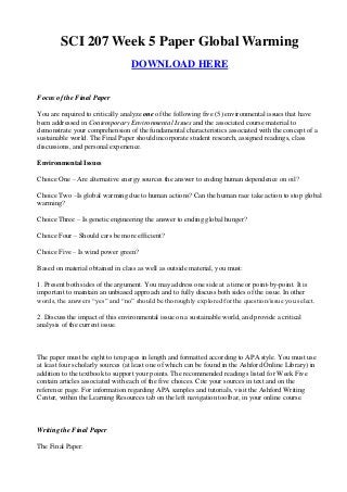SCI 207 Week 5 Paper Global Warming
                                  DOWNLOAD HERE


Focus of the Final Paper

You are required to critically analyze one of the following five (5) environmental issues that have
been addressed in Contemporary Environmental Issues and the associated course material to
demonstrate your comprehension of the fundamental characteristics associated with the concept of a
sustainable world. The Final Paper should incorporate student research, assigned readings, class
discussions, and personal experience.

Environmental Issues

Choice One – Are alternative energy sources the answer to ending human dependence on oil?

Choice Two –Is global warming due to human actions? Can the human race take action to stop global
warming?

Choice Three – Is genetic engineering the answer to ending global hunger?

Choice Four – Should cars be more efficient?

Choice Five – Is wind power green?

Based on material obtained in class as well as outside material, you must:

1. Present both sides of the argument. You may address one side at a time or point-by-point. It is
important to maintain an unbiased approach and to fully discuss both sides of the issue. In other
words, the answers “yes” and “no” should be thoroughly explored for the question/issue you select.

2. Discuss the impact of this environmental issue on a sustainable world, and provide a critical
analysis of the current issue.



The paper must be eight to ten pages in length and formatted according to APA style. You must use
at least four scholarly sources (at least one of which can be found in the Ashford Online Library) in
addition to the textbook to support your points. The recommended readings listed for Week Five
contain articles associated with each of the five choices. Cite your sources in text and on the
reference page. For information regarding APA samples and tutorials, visit the Ashford Writing
Center, within the Learning Resources tab on the left navigation toolbar, in your online course.



Writing the Final Paper

The Final Paper:
 
