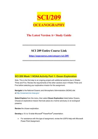 SCI/209
OCEANOGRAPHY
The Latest Version A+ Study Guide
**********************************************
SCI 209 Entire Course Link
https://uopcourses.com/category/sci-209/
**********************************************
SCI 209 Week 1 NOAA Activity Part 1: Ocean Exploration
Note. This is the first step to an ongoing project with additional sections due in Weeks
Three and Five. Review the requirements of the other sections due in Weeks Three and
Five before selecting your explorative mission for this assignment.
Navigate to the National Oceanic and Atmospheric Administration (NOAA) site
at http://oceanservice.noaa.gov/
Select Explore from the menu, then select Ocean Exploration listed below Oceans.
Choose an explorative mission that took place at a marine sanctuary or an ecological
preserve.
Review the chosen exploration.
Develop a 10- to 15-slide Microsoft®
PowerPoint®
presentation.
 For assistance with this type of assignment, review the UOPX Help with Microsoft
Power Point Assignment.
 