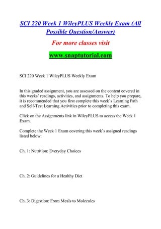 SCI 220 Week 1 WileyPLUS Weekly Exam (All
Possible Question/Answer)
For more classes visit
www.snaptutorial.com
SCI 220 Week 1 WileyPLUS Weekly Exam
In this graded assignment, you are assessed on the content covered in
this weeks‟ readings, activities, and assignments. To help you prepare,
it is recommended that you first complete this week‟s Learning Path
and Self-Test Learning Activities prior to completing this exam.
Click on the Assignments link in WileyPLUS to access the Week 1
Exam.
Complete the Week 1 Exam covering this week‟s assigned readings
listed below:
Ch. 1: Nutrition: Everyday Choices
Ch. 2: Guidelines for a Healthy Diet
Ch. 3: Digestion: From Meals to Molecules
 