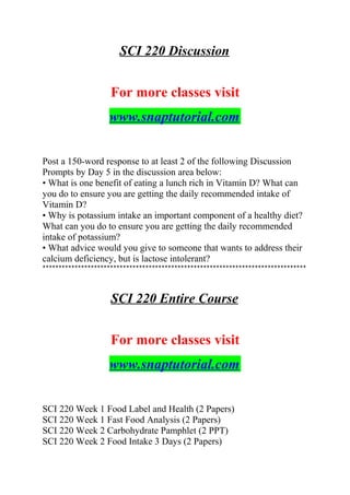 SCI 220 Discussion
For more classes visit
www.snaptutorial.com
Post a 150-word response to at least 2 of the following Discussion
Prompts by Day 5 in the discussion area below:
• What is one benefit of eating a lunch rich in Vitamin D? What can
you do to ensure you are getting the daily recommended intake of
Vitamin D?
• Why is potassium intake an important component of a healthy diet?
What can you do to ensure you are getting the daily recommended
intake of potassium?
• What advice would you give to someone that wants to address their
calcium deficiency, but is lactose intolerant?
**********************************************************************************
SCI 220 Entire Course
For more classes visit
www.snaptutorial.com
SCI 220 Week 1 Food Label and Health (2 Papers)
SCI 220 Week 1 Fast Food Analysis (2 Papers)
SCI 220 Week 2 Carbohydrate Pamphlet (2 PPT)
SCI 220 Week 2 Food Intake 3 Days (2 Papers)
 