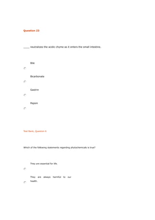 Question 23
____ neutralizes the acidic chyme as it enters the small intestine.
Bile
Bicarbonate
Gastrin
Pepsin
Test Bank, Question 6
Which of the following statements regarding phytochemicals is true?
They are essential for life.
They are always harmful to our
health.
 