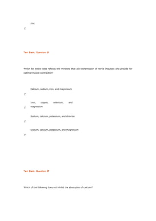 zinc
Test Bank, Question 31
Which list below best reflects the minerals that aid transmission of nerve impulses and provide for
optimal muscle contraction?
Calcium, sodium, iron, and magnesium
Iron, copper, selenium, and
magnesium
Sodium, calcium, potassium, and chloride
Sodium, calcium, potassium, and magnesium
Test Bank, Question 57
Which of the following does not inhibit the absorption of calcium?
 