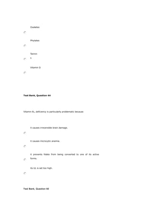 Oxalates
Phytates
Tannin
s
Vitamin D
Test Bank, Question 44
Vitamin B12 deficiency is particularly problematic because
it causes irreversible brain damage.
it causes microcytic anemia.
it prevents folate from being converted to one of its active
forms.
its UL is set too high.
Test Bank, Question 60
 